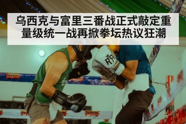乌西克与富里三番战正式敲定重量级统一战再掀拳坛热议狂潮