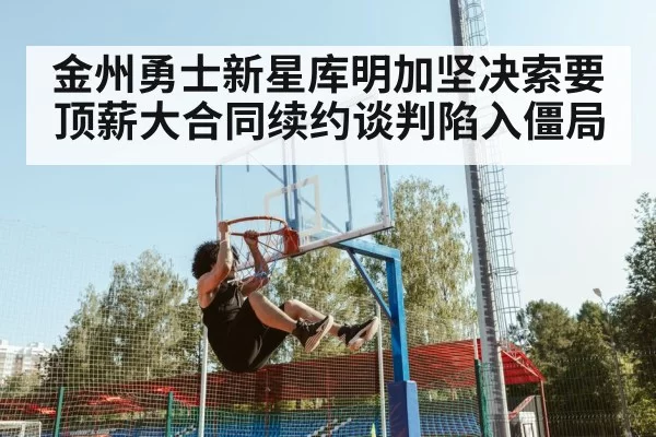 金州勇士新星库明加坚决索要顶薪大合同续约谈判陷入僵局