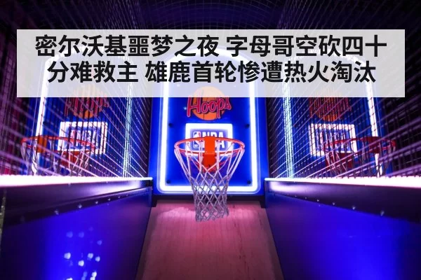 密尔沃基噩梦之夜 字母哥空砍四十分难救主 雄鹿首轮惨遭热火淘汰