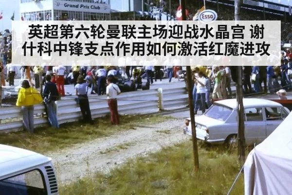 英超第六轮曼联主场迎战水晶宫 谢什科中锋支点作用如何激活红魔进攻